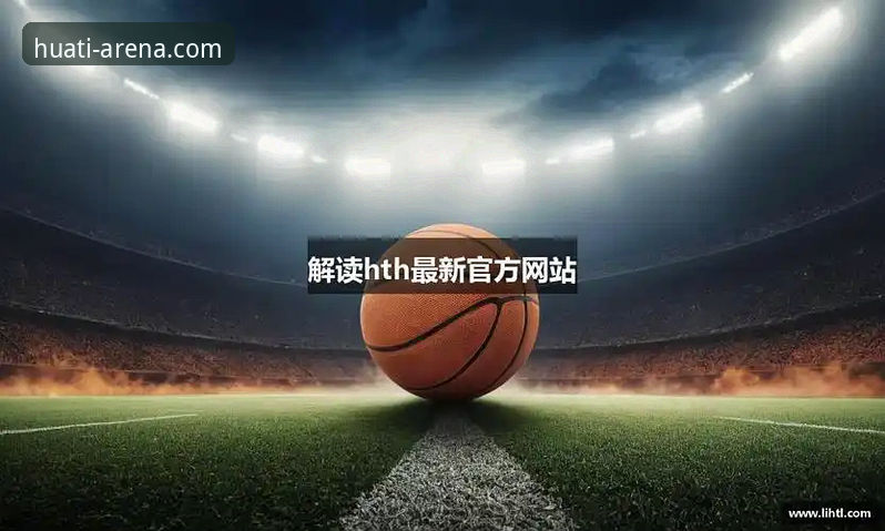 华体会体育平台深度评测：从hth华体会官网入口到APP下载的完整体验报告